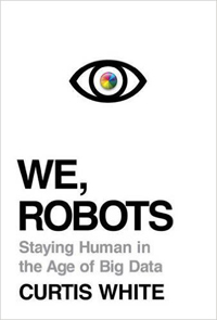 Curtis White, We, Robots: Staying Human in the Age of Big Data (Brooklyn: Melville House, 2015), 284pp.